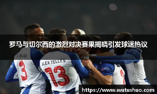 罗马与切尔西的激烈对决赛果揭晓引发球迷热议